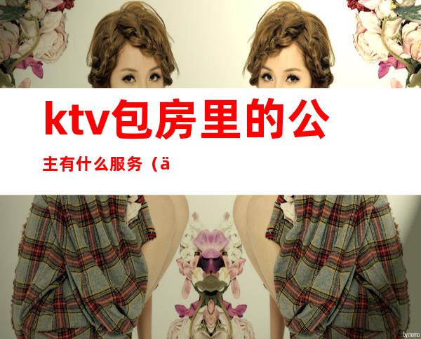 ktv包房里的公主有什么服务(一般ktv公主有什么服务)