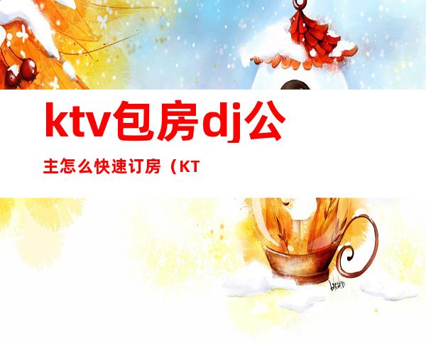 ktv包房dj公主怎么快速订房(KTV公主怎么订房)