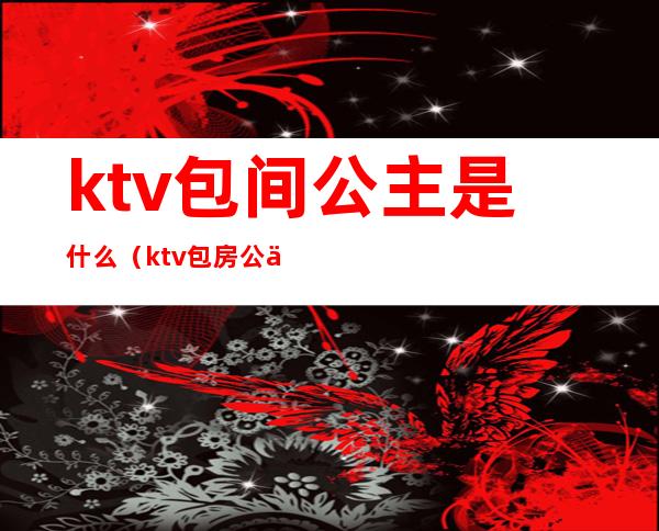 ktv包间公主是什么（ktv包房公主是什么意思）