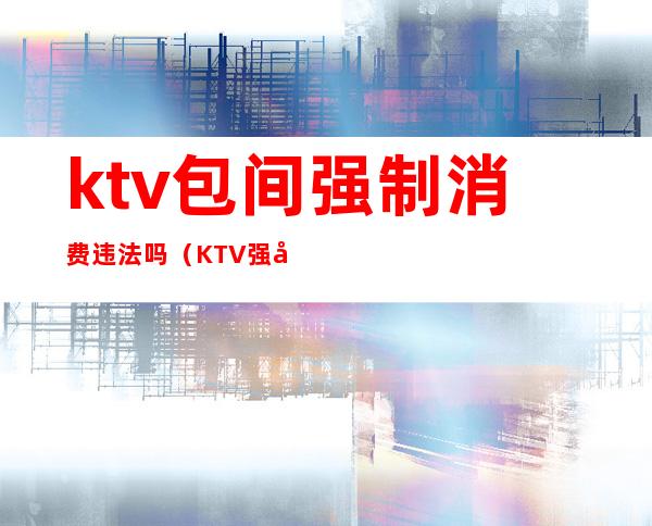 ktv包间强制消费违法吗(KTV强制消费)