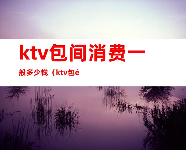 ktv包间消费一般多少钱(ktv包间最低消费多少)