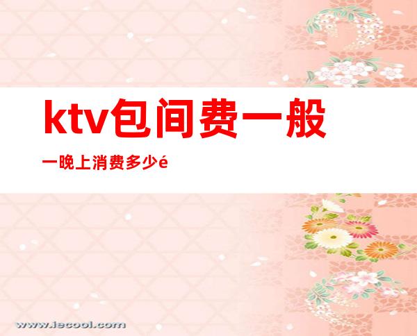 ktv包间费一般一晚上消费多少钱(KTV包间要多少钱)