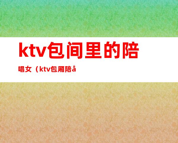 ktv包间里的陪唱女(ktv包厢陪唱)