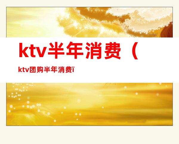 ktv半年消费(ktv团购半年消费)