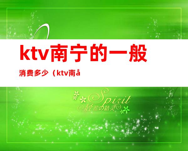 ktv南宁的一般消费多少(ktv南宁的一般消费多少一天)