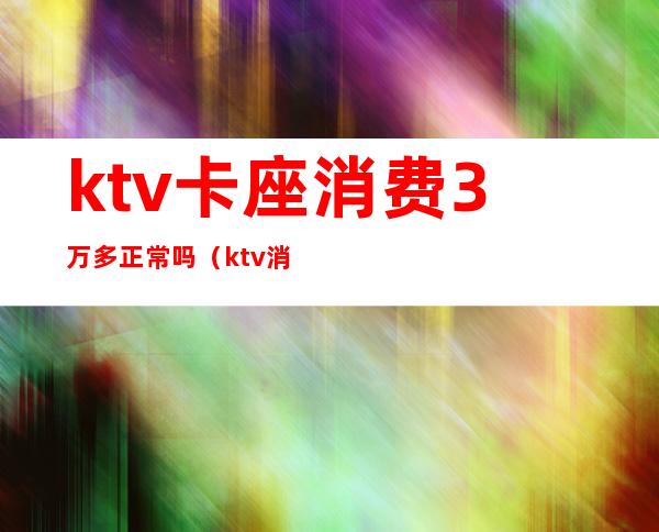 ktv卡座消费3万多正常吗(ktv消费一万多正常吗)