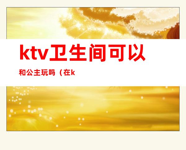 ktv卫生间可以和公主玩吗(在ktv玩公主需要注意什么)