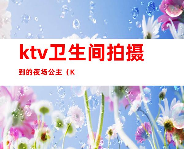 ktv卫生间拍摄到的夜场公主(Ktv的公主要做卫生吗)