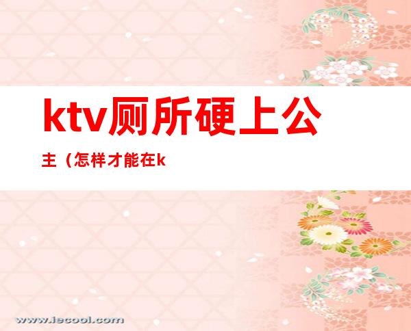 ktv厕所硬上公主(怎样才能在ktv厕所里跟公主)