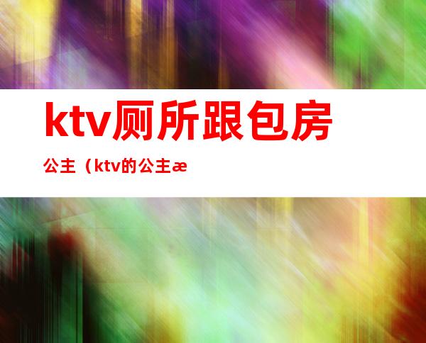 ktv厕所跟包房公主(ktv的公主服务)
