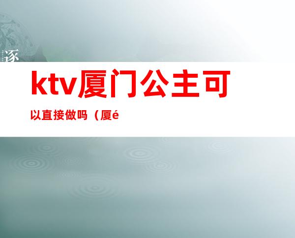 ktv厦门公主可以直接做吗（厦门可以叫公主的KTV）