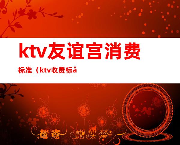 ktv友谊宫消费标准(ktv收费标准)