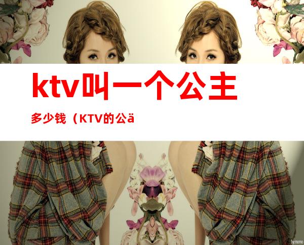 ktv叫一个公主多少钱（KTV的公主多少钱）