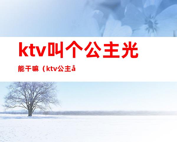 ktv叫个公主光能干嘛(ktv公主好干嘛)