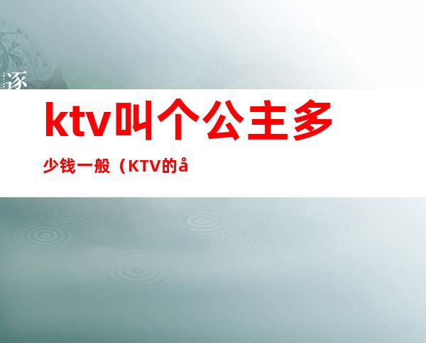 ktv叫个公主多少钱一般(KTV的公主多少钱)