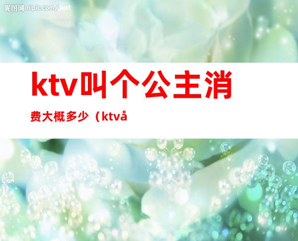 ktv叫个公主消费大概多少(ktv叫一个公主要消费多少钱)