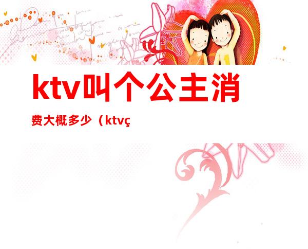 ktv叫个公主消费大概多少（ktv点个公主多少钱一个）