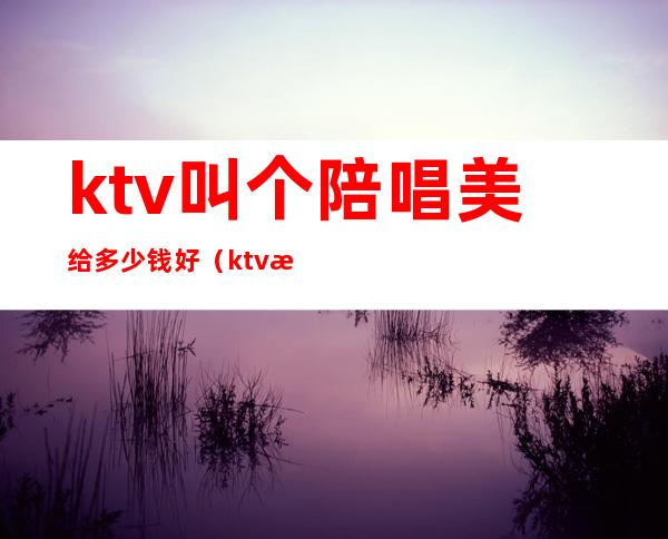 ktv叫个陪唱美给多少钱好（ktv怎么找陪唱女一般多少钱）