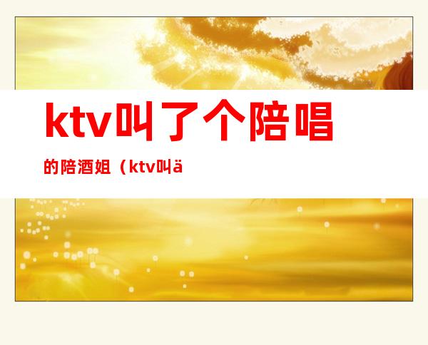 ktv叫了个陪唱的陪酒姐(ktv叫了个陪唱的陪酒姐怎么处理)