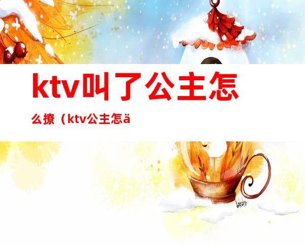 ktv叫了公主怎么撩(ktv公主怎么聊天)