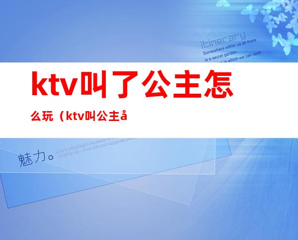 ktv叫了公主怎么玩(ktv叫公主可以怎么玩)