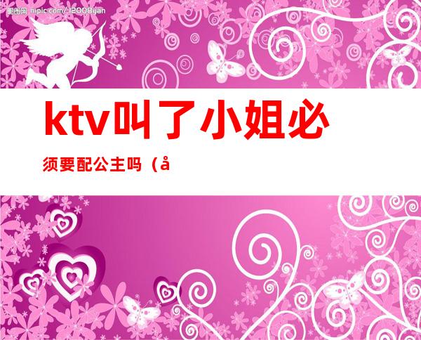 ktv叫了小姐必须要配公主吗(去ktv叫公主能做什么)