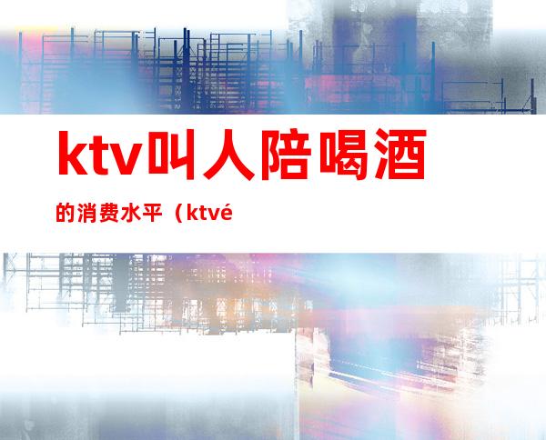 ktv叫人陪喝酒的消费水平(ktv陪酒消费一般多少)