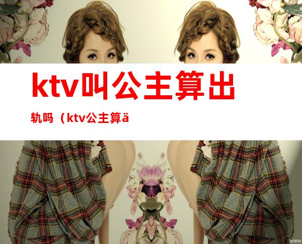 ktv叫公主算出轨吗(ktv公主算不算违规)