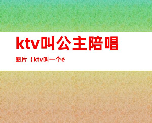 ktv叫公主陪唱图片(ktv叫一个陪唱公主多少钱)