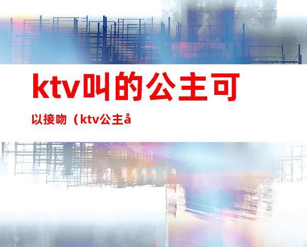 ktv叫的公主可以接吻(ktv公主可以接吻么)