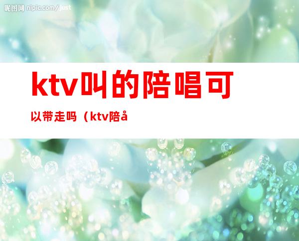 ktv叫的陪唱可以带走吗（ktv陪唱带走要给钱么）