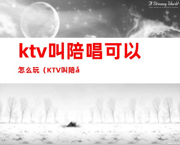 ktv叫陪唱可以怎么玩(KTV叫陪唱怎么玩)