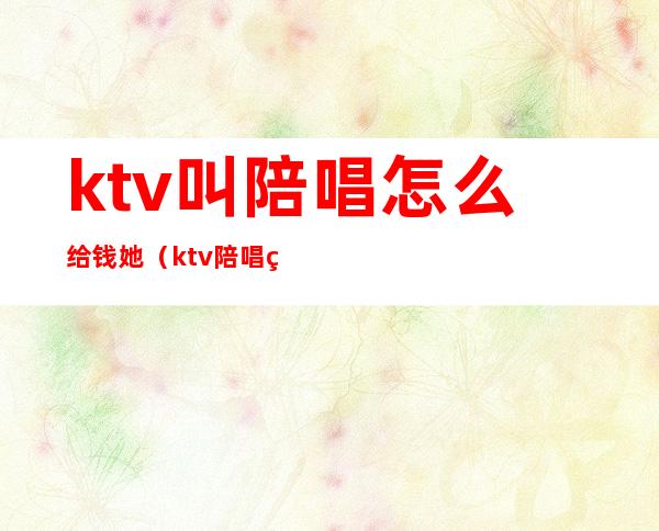 ktv叫陪唱怎么给钱她（ktv陪唱的钱付柜台吗）