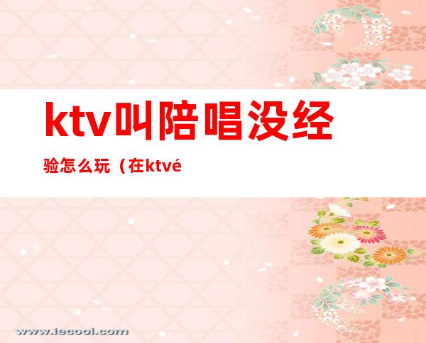 ktv叫陪唱没经验怎么玩（在ktv陪唱怎么玩）