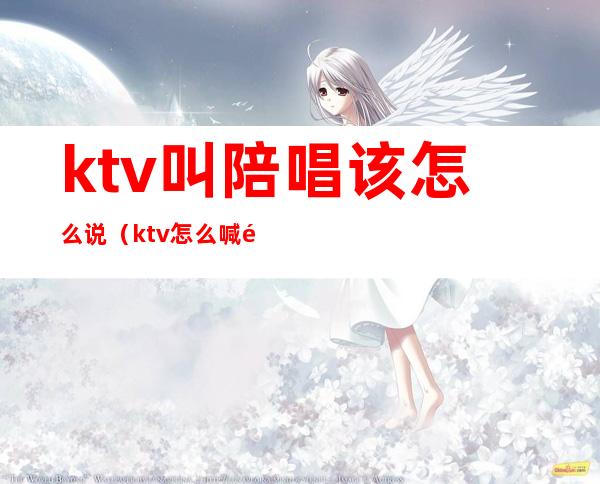 ktv叫陪唱该怎么说（ktv怎么喊陪唱的）
