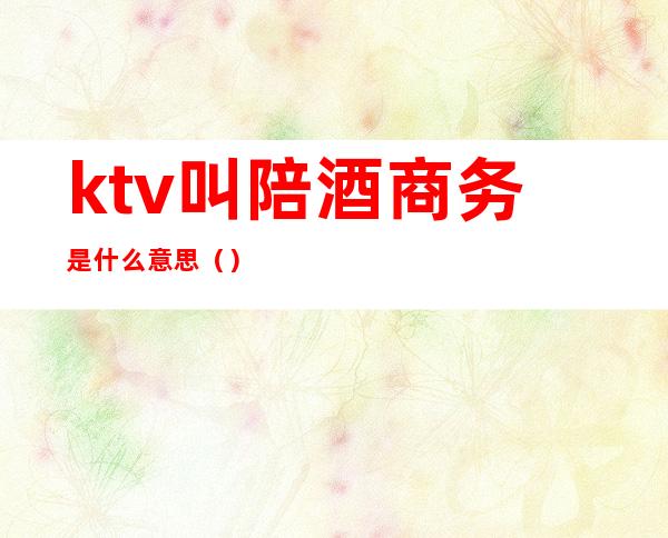 ktv叫陪酒商务是什么意思()