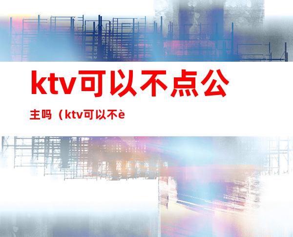 ktv可以不点公主吗(ktv可以不要公主吗)