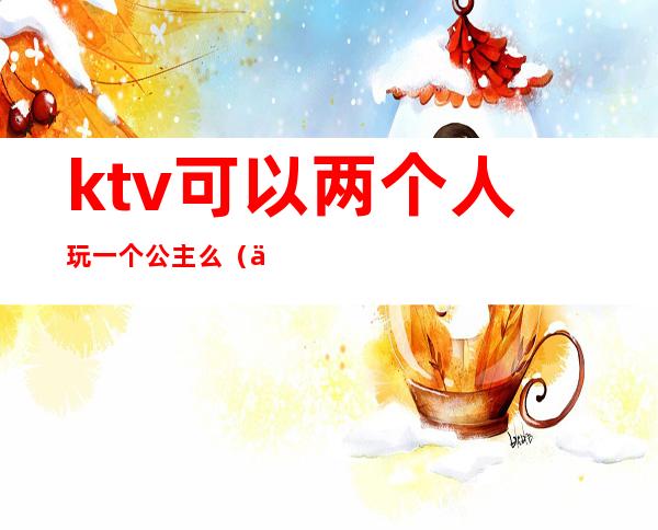 ktv可以两个人玩一个公主么(一个人去ktv点公主)