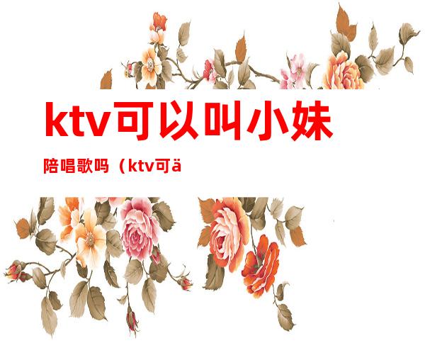 ktv可以叫小妹陪唱歌吗(ktv可以找陪唱吗)
