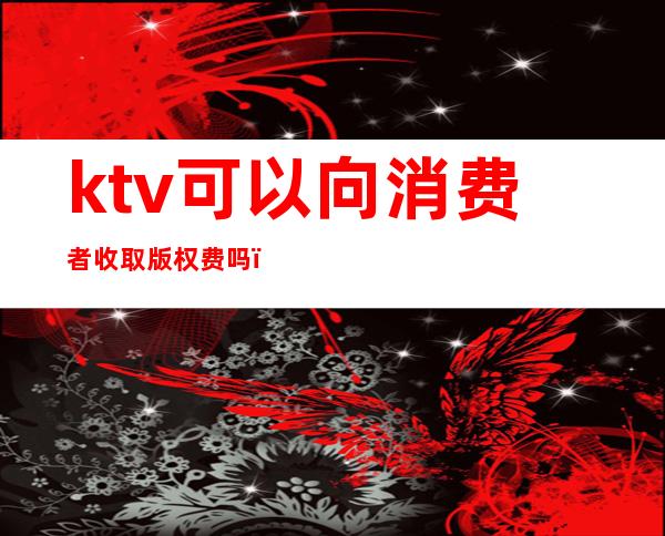 ktv可以向消费者收取版权费吗(ktv点歌要版权费吗)