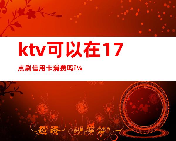 ktv可以在17点刷信用卡消费吗(ktv可以点付费歌曲吗)