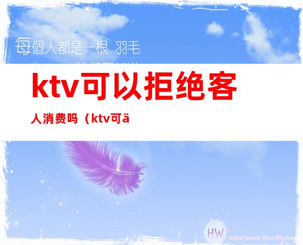 ktv可以拒绝客人消费吗(ktv可以拒绝客人消费吗为什么)