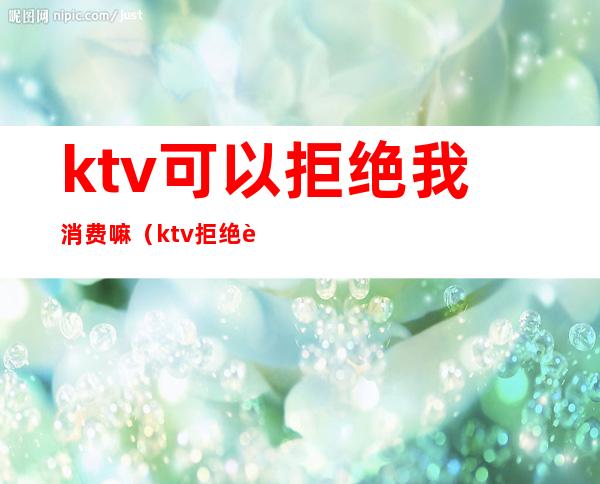 ktv可以拒绝我消费嘛(ktv拒绝自带允许的吗)