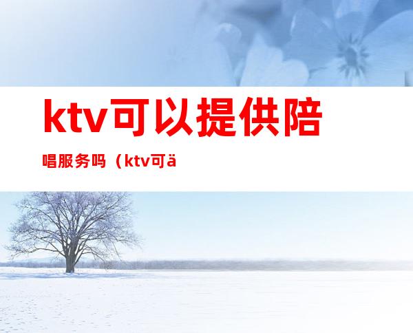 ktv可以提供陪唱服务吗(ktv可以叫陪唱吗)