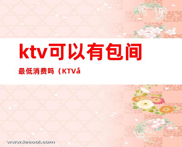 ktv可以有包间最低消费吗(KTV包间最低消费)