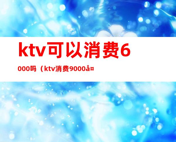 ktv可以消费6000吗(ktv消费9000多合理吗)