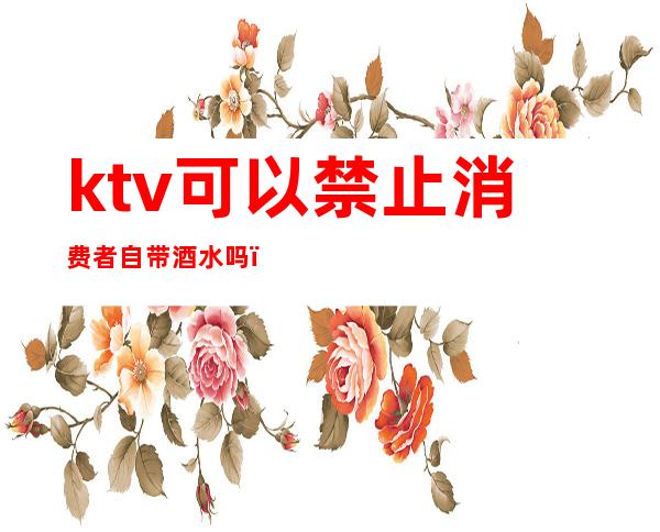 ktv可以禁止消费者自带酒水吗（ktv规定不能自带酒水合法吗）