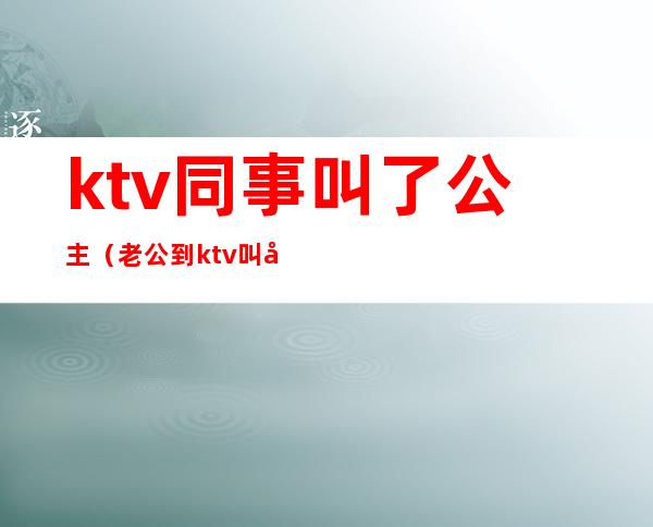 ktv同事叫了公主(老公到ktv叫公主)