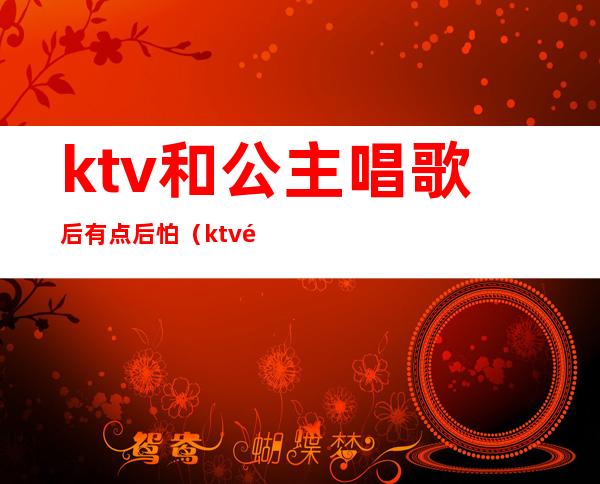 ktv和公主唱歌后有点后怕（ktv里唱着不唱了去搞公主了）