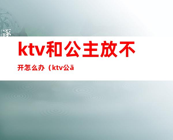 ktv和公主放不开怎么办(ktv公主不出台怎么办)